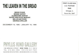 Postcard announcing opening of The Levan in the Bread December 16, 1995 to January 16, 1996 at the Phyllis Kind Gallery, 136 Greene Street, New York NY. Artists in the show are Minnie Evans, Bessie Harvey, Clementine Hunter, Sister Gertrude Morgan, Nellie Mae Rowe, and Georgia Speller.
